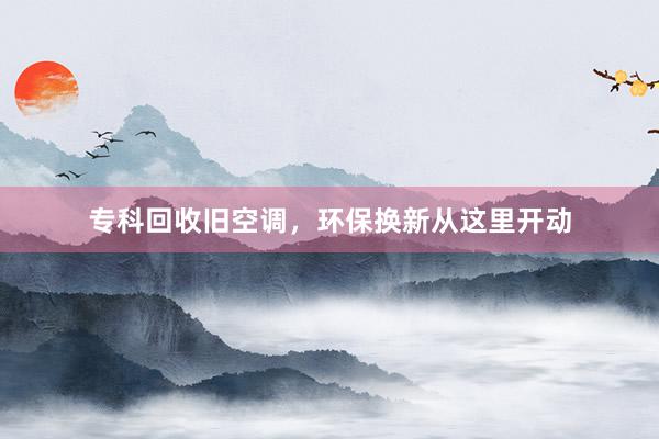 专科回收旧空调，环保换新从这里开动