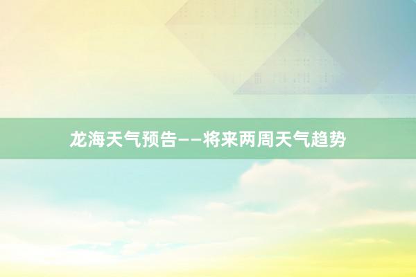 龙海天气预告——将来两周天气趋势